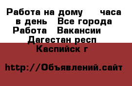 Работа на дому 2-3 часа в день - Все города Работа » Вакансии   . Дагестан респ.,Каспийск г.